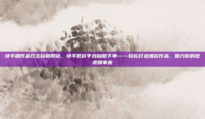 快手刷作品双击自助网站,快手低价平台自助下单——轻松打造爆款作品,助力你的短视频事业