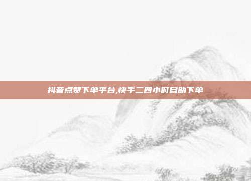 抖音点赞下单平台,快手二四小时自助下单