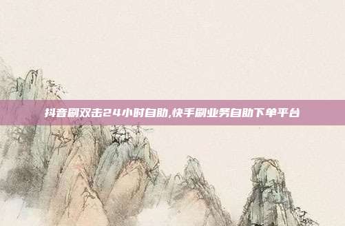 抖音刷双击24小时自助,快手刷业务自助下单平台