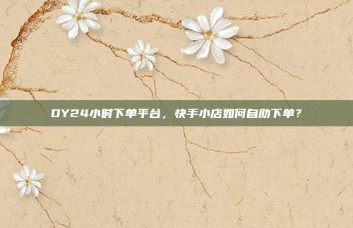 DY24小时下单平台,快手小店如何自助下单?