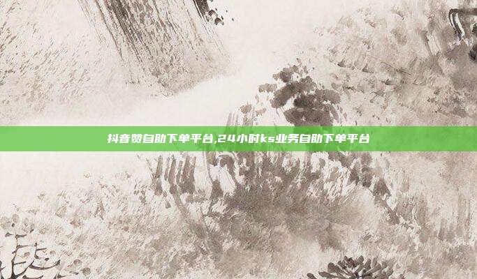 抖音赞自助下单平台,24小时ks业务自助下单平台