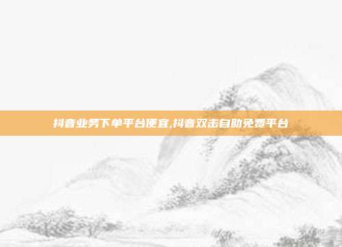 抖音业务下单平台便宜,抖音双击自助免费平台