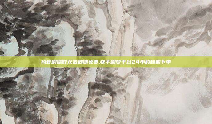 抖音刷播放双击秒刷免费,快手刷赞平台24小时自助下单