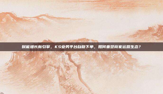赋能增长新引擎，KS业务平台自助下单，如何重塑商家运营生态？