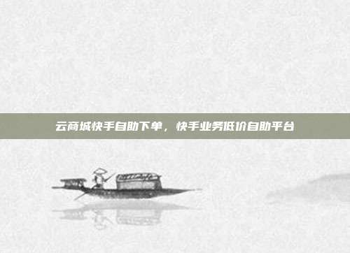 云商城快手自助下单,快手业务低价自助平台