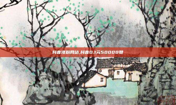 抖音涨粉网站,抖音0.1元50000赞