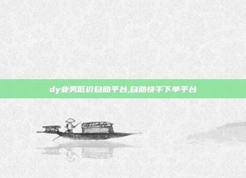 dy业务低价自助平台,自助快手下单平台