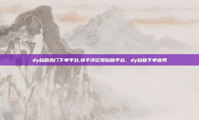 dy自助热门下单平台,快手评论赞自助平台,dy自助下单业务
