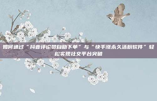 如何通过“抖音评论赞自助下单”与“快手涨永久活粉软件”轻松实现社交平台突破