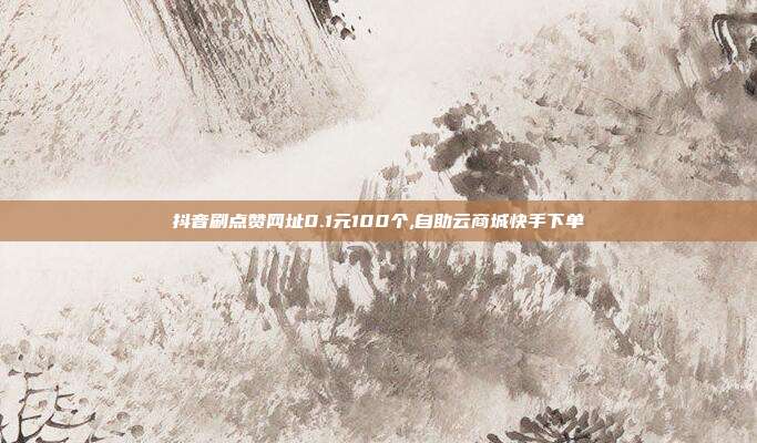 抖音刷点赞网址0.1元100个,自助云商城快手下单