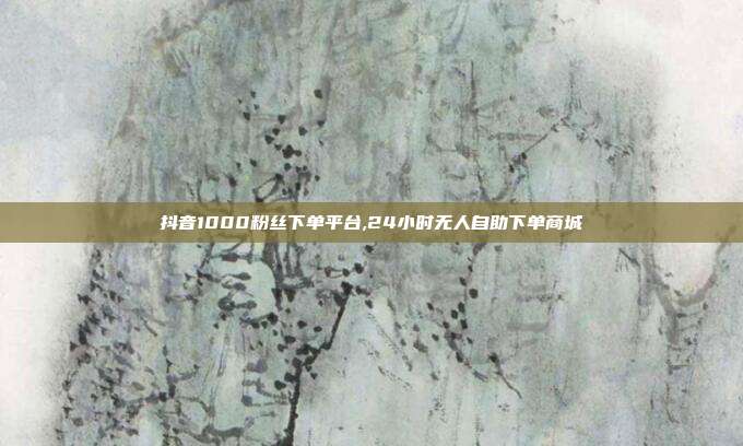 抖音1000粉丝下单平台,24小时无人自助下单商城
