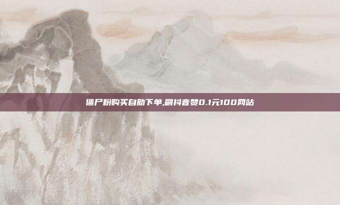 僵尸粉购买自助下单,刷抖音赞0.1元100网站