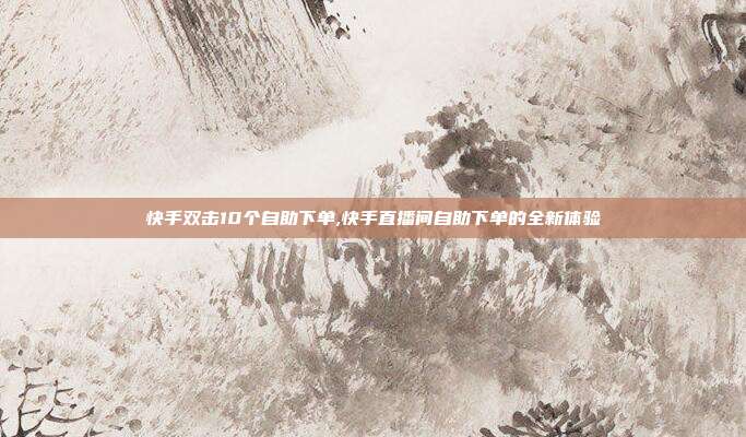 快手双击10个自助下单,快手直播间自助下单的全新体验