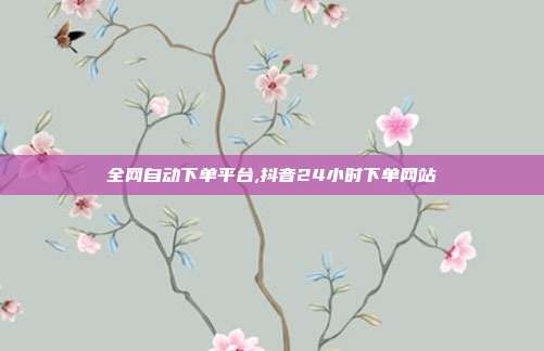 全网自动下单平台,抖音24小时下单网站