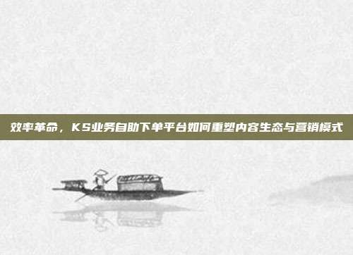 效率革命，KS业务自助下单平台如何重塑内容生态与营销模式