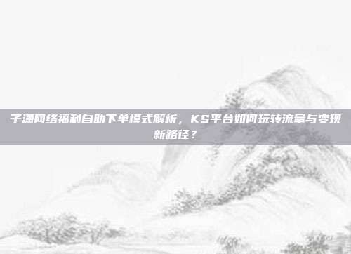 子潇网络福利自助下单模式解析，KS平台如何玩转流量与变现新路径？