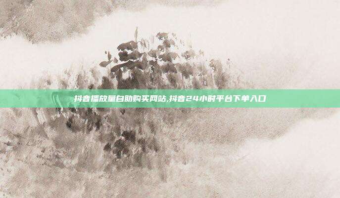 抖音播放量自助购买网站,抖音24小时平台下单入口