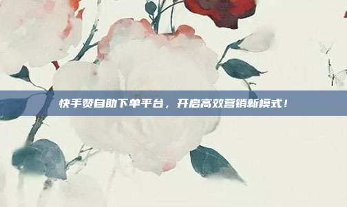快手赞自助下单平台,开启高效营销新模式!