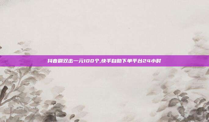 抖音刷双击一元100个,快手自助下单平台24小时