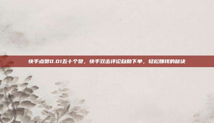 快手点赞0.01五十个赞,快手双击评论自助下单,轻松赚钱的秘诀