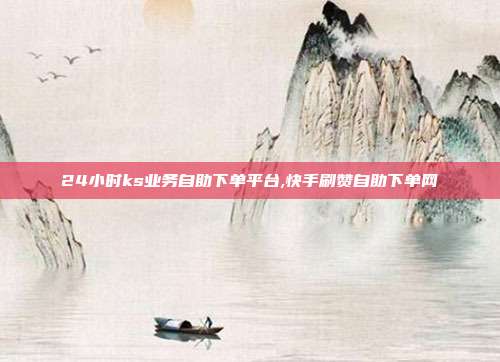 24小时ks业务自助下单平台,快手刷赞自助下单网