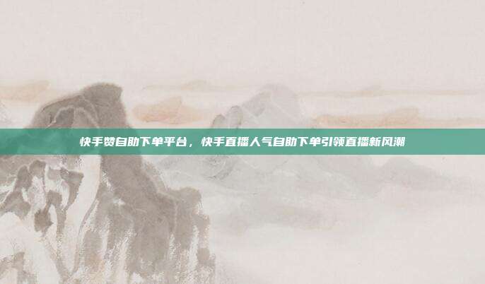 快手赞自助下单平台,快手直播人气自助下单引领直播新风潮