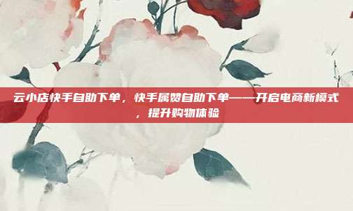 云小店快手自助下单,快手属赞自助下单——开启电商新模式,提升购物体验