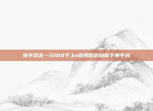 快手双击一元100个,ks业务低价自助下单平台
