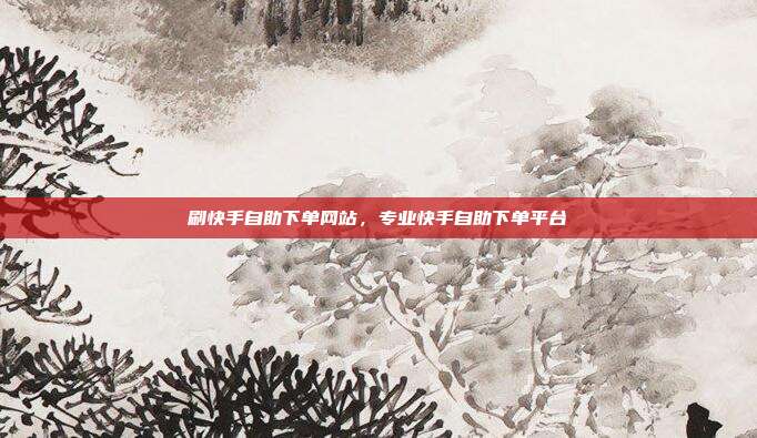 刷快手自助下单网站,专业快手自助下单平台