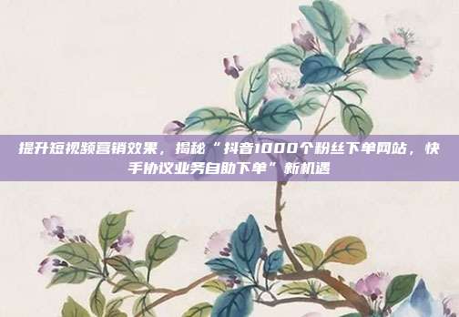 提升短视频营销效果,揭秘“抖音1000个粉丝下单网站,快手协议业务自助下单”新机遇