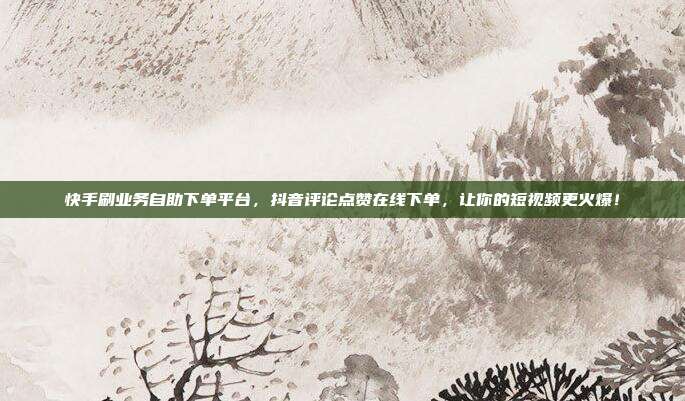 快手刷业务自助下单平台,抖音评论点赞在线下单,让你的短视频更火爆!