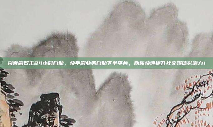 抖音刷双击24小时自助，快手刷业务自助下单平台，助你快速提升社交媒体影响力！