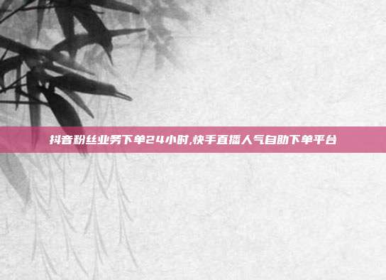 抖音粉丝业务下单24小时,快手直播人气自助下单平台