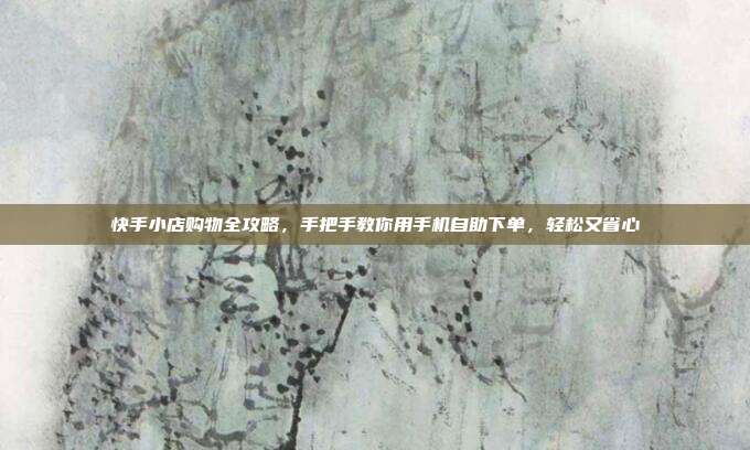 快手小店购物全攻略，手把手教你用手机自助下单，轻松又省心