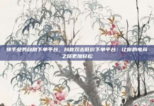 快手业务自助下单平台,抖音双击低价下单平台:让你的电商之路更加轻松