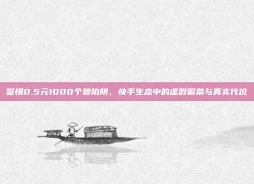 警惕0.5元1000个赞陷阱，快手生态中的虚假繁荣与真实代价