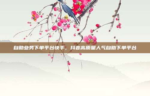 自助业务下单平台快手,抖音高质量人气自助下单平台