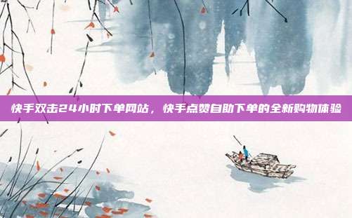 快手双击24小时下单网站,快手点赞自助下单的全新购物体验