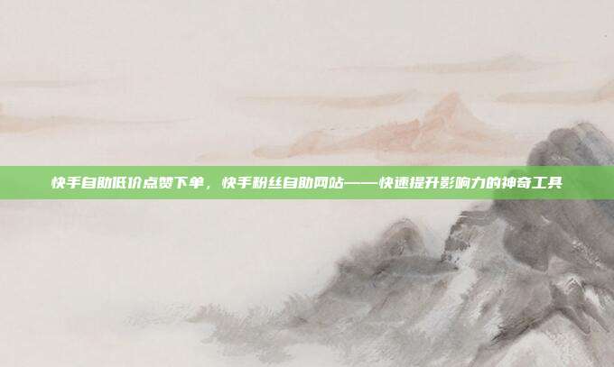 快手自助低价点赞下单,快手粉丝自助网站——快速提升影响力的神奇工具