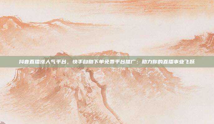 抖音直播涨人气平台,快手自助下单免费平台推广:助力你的直播事业飞跃