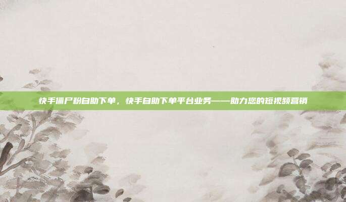 快手僵尸粉自助下单,快手自助下单平台业务——助力您的短视频营销