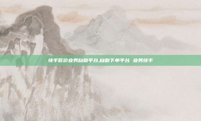 快手低价业务自助平台,自助下单平台 业务快手