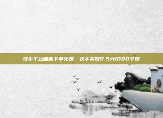 快手平台自助下单免费,快手买赞0.5元1000个赞