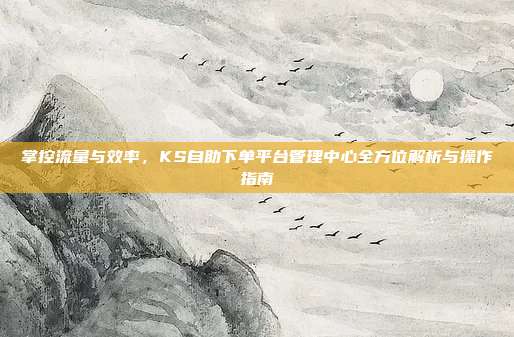 掌控流量与效率，KS自助下单平台管理中心全方位解析与操作指南