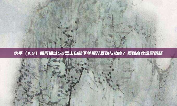 快手（KS）如何通过50双击自助下单提升互动与热度？揭秘高效运营策略