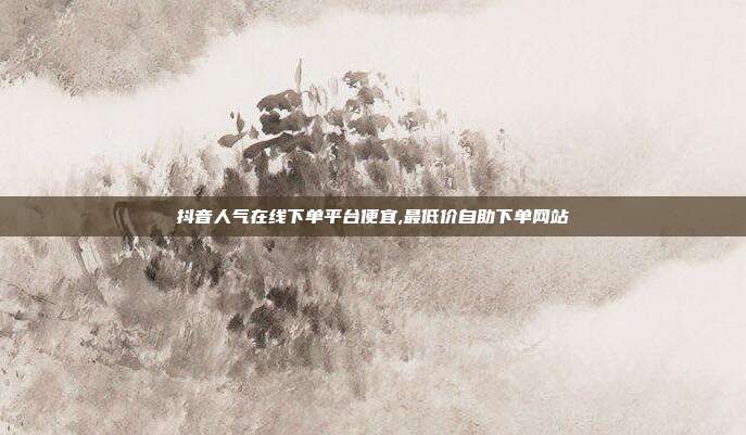 抖音人气在线下单平台便宜,最低价自助下单网站