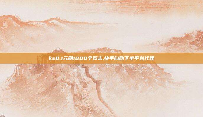ks0.1元刷1000个双击,快手自助下单平台代理