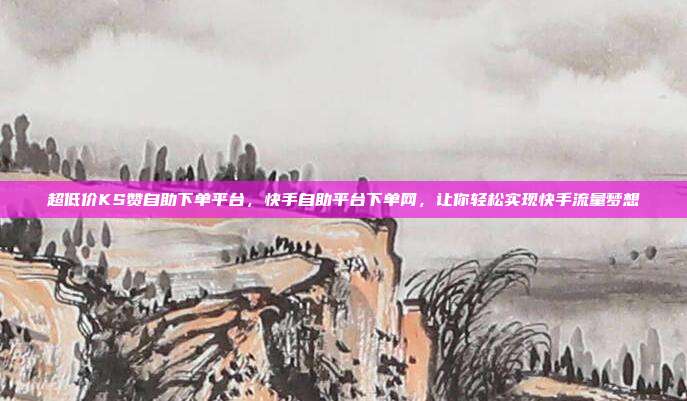 超低价KS赞自助下单平台,快手自助平台下单网,让你轻松实现快手流量梦想