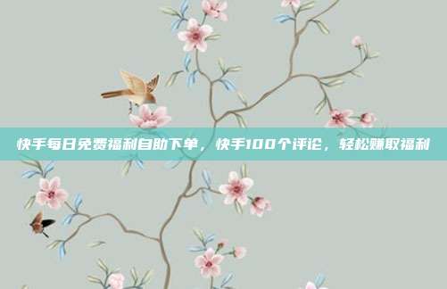 快手每日免费福利自助下单,快手100个评论,轻松赚取福利