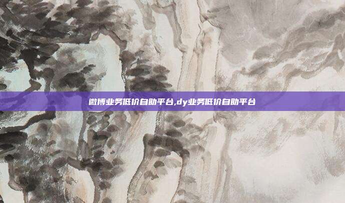 微博业务低价自助平台,dy业务低价自助平台